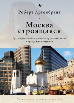 Обложка книги - Москва строящаяся. Градостроительство, протесты градозащитников и гражданское общество - Роберт Аргенбрайт