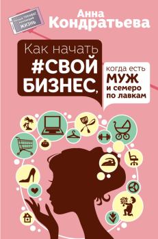 Обложка книги - Как начать свой бизнес, когда есть муж и семеро по лавкам - Анна Игоревна Кондратьева