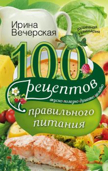 Книга - 100 рецептов правильного питания. Вкусно, полезно, душевно, целебно. Ирина Вечерская - прочитать в Litvek