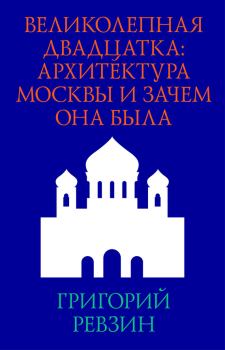 Книга - Великолепная двадцатка: архитектура Москвы и зачем она была. Григорий Исаакович Ревзин - читать в Litvek