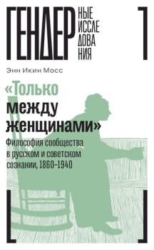 Обложка книги - «Только между женщинами». Философия сообщества в русском и советском сознании, 1860–1940 - Энн Икин Мосс